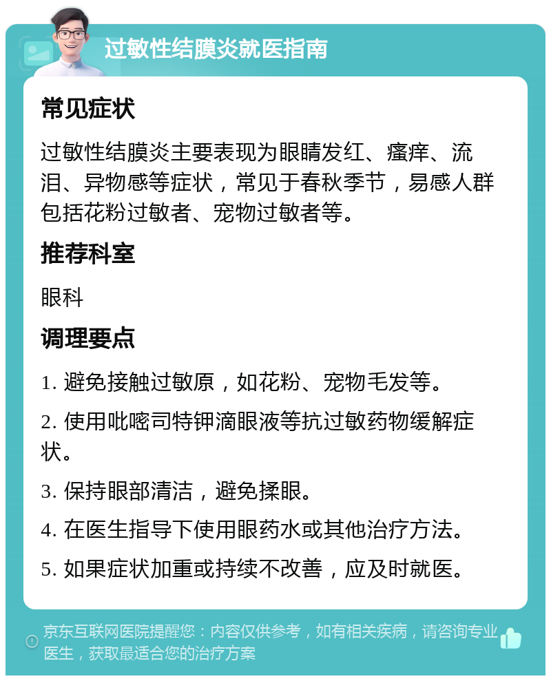 过敏性结膜炎就医指南 常见症状 过敏性结膜炎主要表现为眼睛发红、瘙痒、流泪、异物感等症状，常见于春秋季节，易感人群包括花粉过敏者、宠物过敏者等。 推荐科室 眼科 调理要点 1. 避免接触过敏原，如花粉、宠物毛发等。 2. 使用吡嘧司特钾滴眼液等抗过敏药物缓解症状。 3. 保持眼部清洁，避免揉眼。 4. 在医生指导下使用眼药水或其他治疗方法。 5. 如果症状加重或持续不改善，应及时就医。