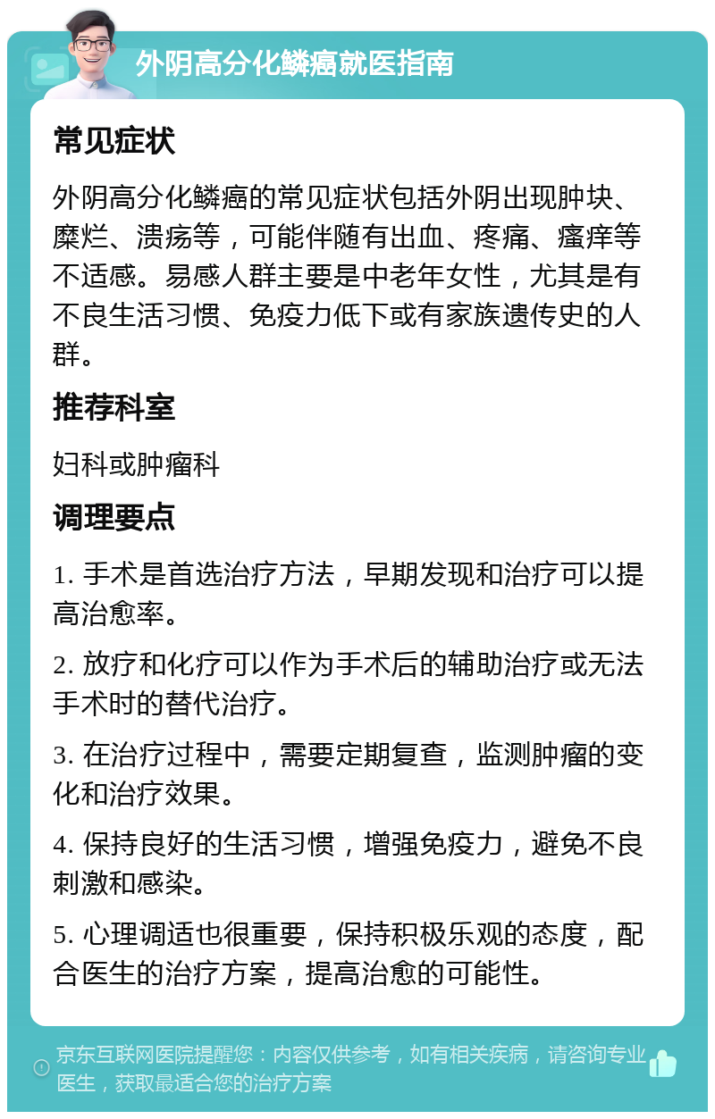 外阴高分化鳞癌就医指南 常见症状 外阴高分化鳞癌的常见症状包括外阴出现肿块、糜烂、溃疡等，可能伴随有出血、疼痛、瘙痒等不适感。易感人群主要是中老年女性，尤其是有不良生活习惯、免疫力低下或有家族遗传史的人群。 推荐科室 妇科或肿瘤科 调理要点 1. 手术是首选治疗方法，早期发现和治疗可以提高治愈率。 2. 放疗和化疗可以作为手术后的辅助治疗或无法手术时的替代治疗。 3. 在治疗过程中，需要定期复查，监测肿瘤的变化和治疗效果。 4. 保持良好的生活习惯，增强免疫力，避免不良刺激和感染。 5. 心理调适也很重要，保持积极乐观的态度，配合医生的治疗方案，提高治愈的可能性。