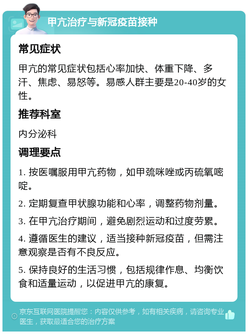 甲亢治疗与新冠疫苗接种 常见症状 甲亢的常见症状包括心率加快、体重下降、多汗、焦虑、易怒等。易感人群主要是20-40岁的女性。 推荐科室 内分泌科 调理要点 1. 按医嘱服用甲亢药物，如甲巯咪唑或丙硫氧嘧啶。 2. 定期复查甲状腺功能和心率，调整药物剂量。 3. 在甲亢治疗期间，避免剧烈运动和过度劳累。 4. 遵循医生的建议，适当接种新冠疫苗，但需注意观察是否有不良反应。 5. 保持良好的生活习惯，包括规律作息、均衡饮食和适量运动，以促进甲亢的康复。