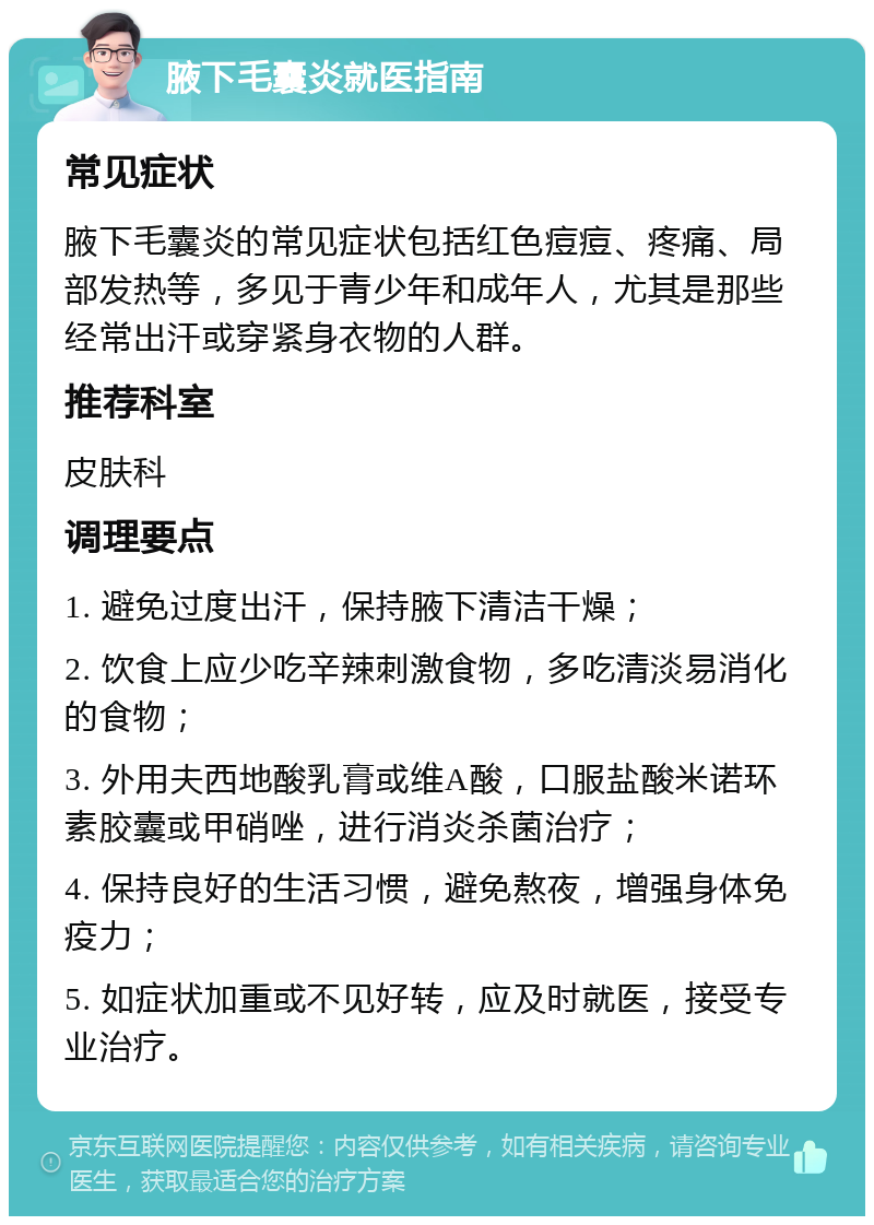 腋下毛囊炎就医指南 常见症状 腋下毛囊炎的常见症状包括红色痘痘、疼痛、局部发热等，多见于青少年和成年人，尤其是那些经常出汗或穿紧身衣物的人群。 推荐科室 皮肤科 调理要点 1. 避免过度出汗，保持腋下清洁干燥； 2. 饮食上应少吃辛辣刺激食物，多吃清淡易消化的食物； 3. 外用夫西地酸乳膏或维A酸，口服盐酸米诺环素胶囊或甲硝唑，进行消炎杀菌治疗； 4. 保持良好的生活习惯，避免熬夜，增强身体免疫力； 5. 如症状加重或不见好转，应及时就医，接受专业治疗。