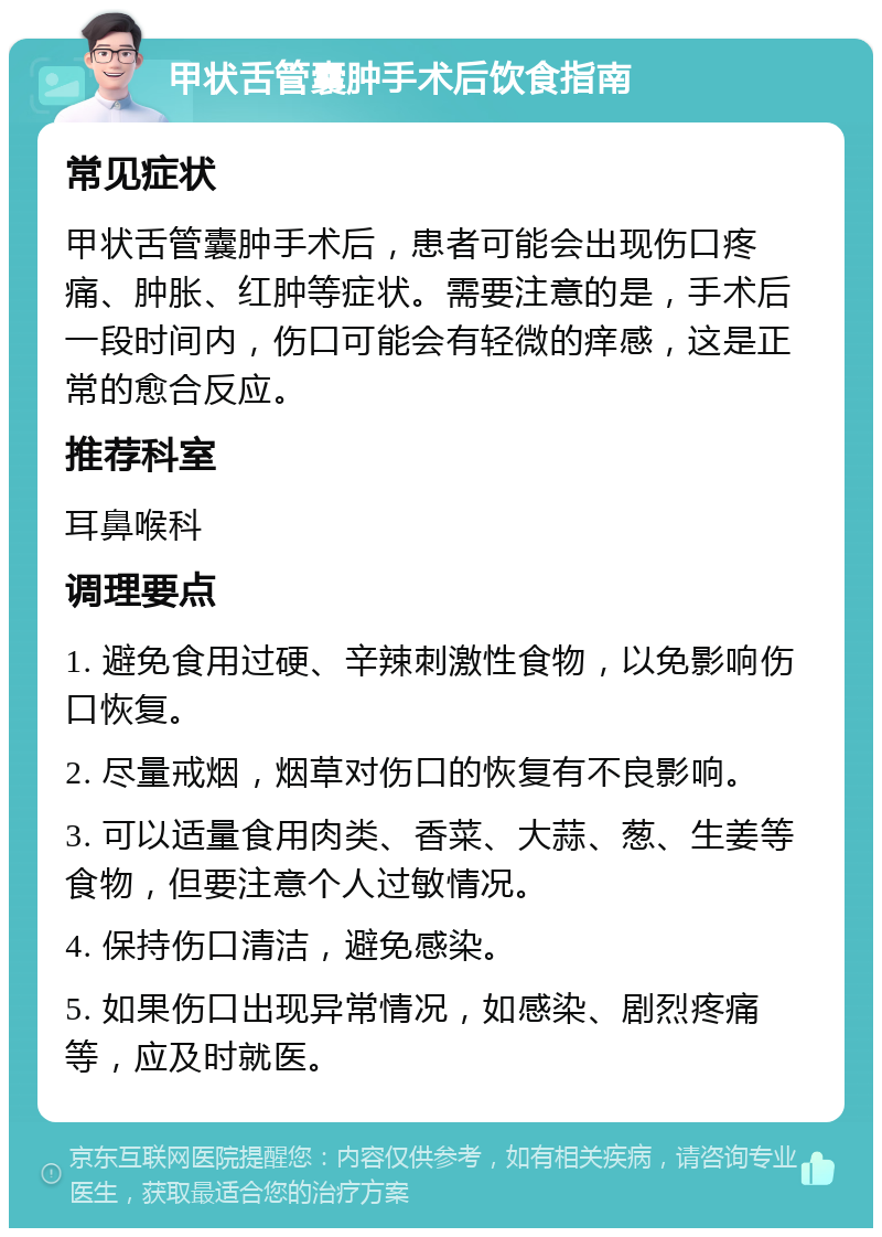 甲状舌管囊肿手术后饮食指南 常见症状 甲状舌管囊肿手术后，患者可能会出现伤口疼痛、肿胀、红肿等症状。需要注意的是，手术后一段时间内，伤口可能会有轻微的痒感，这是正常的愈合反应。 推荐科室 耳鼻喉科 调理要点 1. 避免食用过硬、辛辣刺激性食物，以免影响伤口恢复。 2. 尽量戒烟，烟草对伤口的恢复有不良影响。 3. 可以适量食用肉类、香菜、大蒜、葱、生姜等食物，但要注意个人过敏情况。 4. 保持伤口清洁，避免感染。 5. 如果伤口出现异常情况，如感染、剧烈疼痛等，应及时就医。