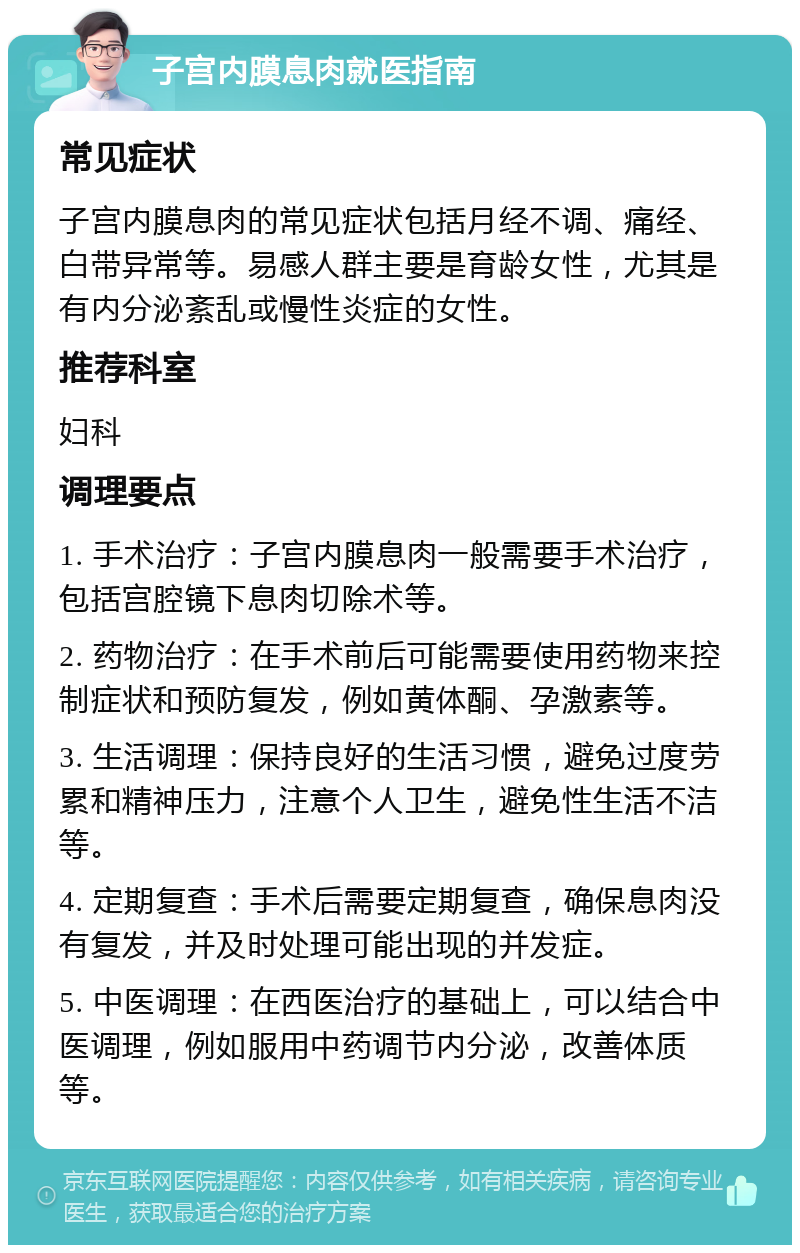 子宫内膜息肉就医指南 常见症状 子宫内膜息肉的常见症状包括月经不调、痛经、白带异常等。易感人群主要是育龄女性，尤其是有内分泌紊乱或慢性炎症的女性。 推荐科室 妇科 调理要点 1. 手术治疗：子宫内膜息肉一般需要手术治疗，包括宫腔镜下息肉切除术等。 2. 药物治疗：在手术前后可能需要使用药物来控制症状和预防复发，例如黄体酮、孕激素等。 3. 生活调理：保持良好的生活习惯，避免过度劳累和精神压力，注意个人卫生，避免性生活不洁等。 4. 定期复查：手术后需要定期复查，确保息肉没有复发，并及时处理可能出现的并发症。 5. 中医调理：在西医治疗的基础上，可以结合中医调理，例如服用中药调节内分泌，改善体质等。