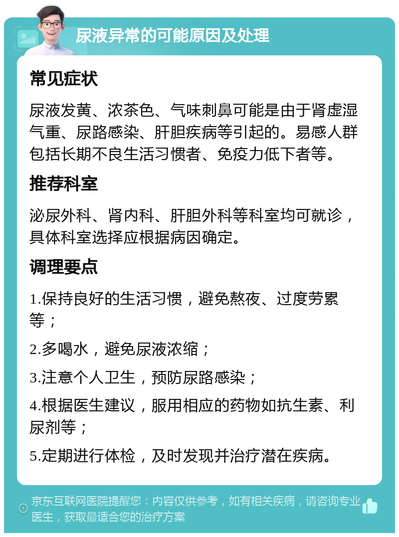 尿液异常的可能原因及处理 常见症状 尿液发黄、浓茶色、气味刺鼻可能是由于肾虚湿气重、尿路感染、肝胆疾病等引起的。易感人群包括长期不良生活习惯者、免疫力低下者等。 推荐科室 泌尿外科、肾内科、肝胆外科等科室均可就诊，具体科室选择应根据病因确定。 调理要点 1.保持良好的生活习惯，避免熬夜、过度劳累等； 2.多喝水，避免尿液浓缩； 3.注意个人卫生，预防尿路感染； 4.根据医生建议，服用相应的药物如抗生素、利尿剂等； 5.定期进行体检，及时发现并治疗潜在疾病。