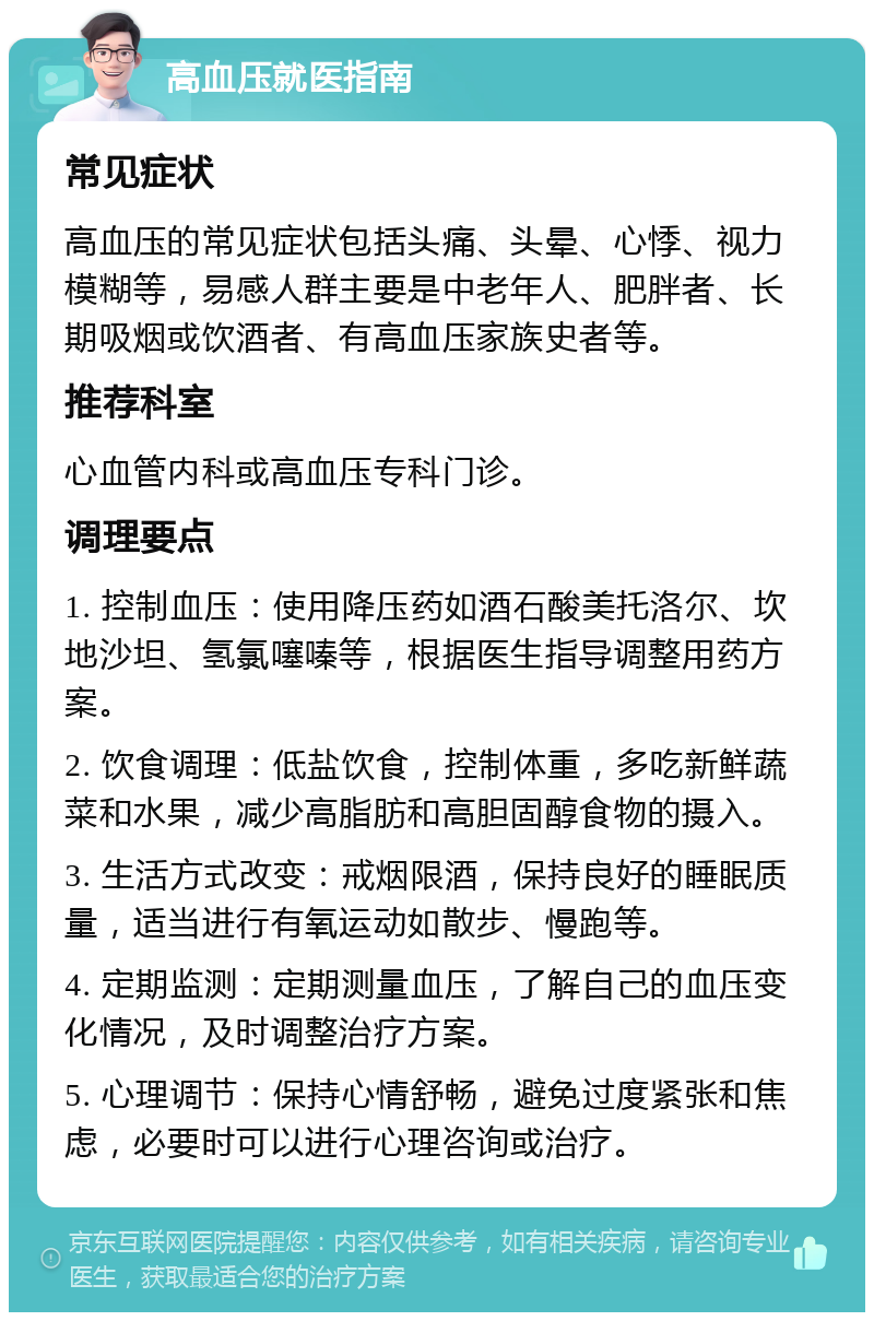 高血压就医指南 常见症状 高血压的常见症状包括头痛、头晕、心悸、视力模糊等，易感人群主要是中老年人、肥胖者、长期吸烟或饮酒者、有高血压家族史者等。 推荐科室 心血管内科或高血压专科门诊。 调理要点 1. 控制血压：使用降压药如酒石酸美托洛尔、坎地沙坦、氢氯噻嗪等，根据医生指导调整用药方案。 2. 饮食调理：低盐饮食，控制体重，多吃新鲜蔬菜和水果，减少高脂肪和高胆固醇食物的摄入。 3. 生活方式改变：戒烟限酒，保持良好的睡眠质量，适当进行有氧运动如散步、慢跑等。 4. 定期监测：定期测量血压，了解自己的血压变化情况，及时调整治疗方案。 5. 心理调节：保持心情舒畅，避免过度紧张和焦虑，必要时可以进行心理咨询或治疗。