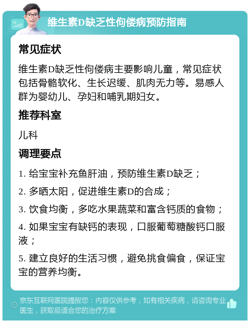 维生素D缺乏性佝偻病预防指南 常见症状 维生素D缺乏性佝偻病主要影响儿童，常见症状包括骨骼软化、生长迟缓、肌肉无力等。易感人群为婴幼儿、孕妇和哺乳期妇女。 推荐科室 儿科 调理要点 1. 给宝宝补充鱼肝油，预防维生素D缺乏； 2. 多晒太阳，促进维生素D的合成； 3. 饮食均衡，多吃水果蔬菜和富含钙质的食物； 4. 如果宝宝有缺钙的表现，口服葡萄糖酸钙口服液； 5. 建立良好的生活习惯，避免挑食偏食，保证宝宝的营养均衡。