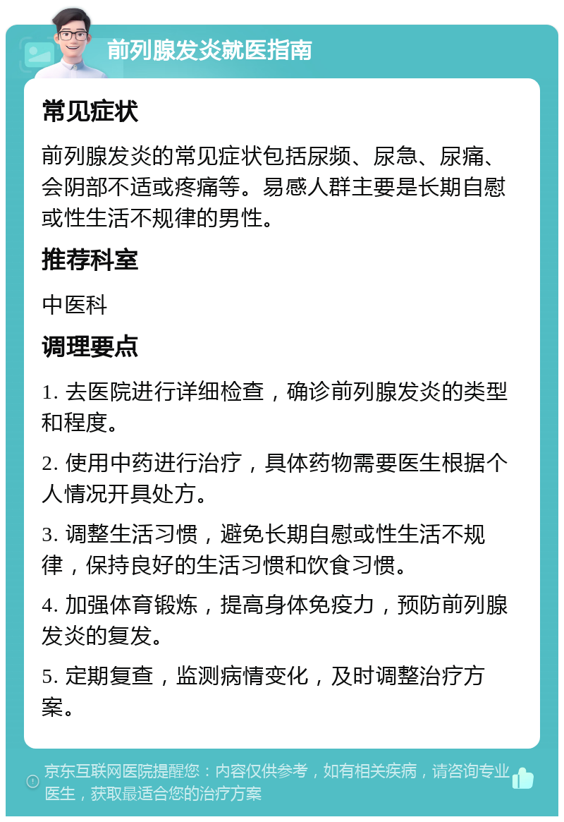 前列腺发炎就医指南 常见症状 前列腺发炎的常见症状包括尿频、尿急、尿痛、会阴部不适或疼痛等。易感人群主要是长期自慰或性生活不规律的男性。 推荐科室 中医科 调理要点 1. 去医院进行详细检查，确诊前列腺发炎的类型和程度。 2. 使用中药进行治疗，具体药物需要医生根据个人情况开具处方。 3. 调整生活习惯，避免长期自慰或性生活不规律，保持良好的生活习惯和饮食习惯。 4. 加强体育锻炼，提高身体免疫力，预防前列腺发炎的复发。 5. 定期复查，监测病情变化，及时调整治疗方案。