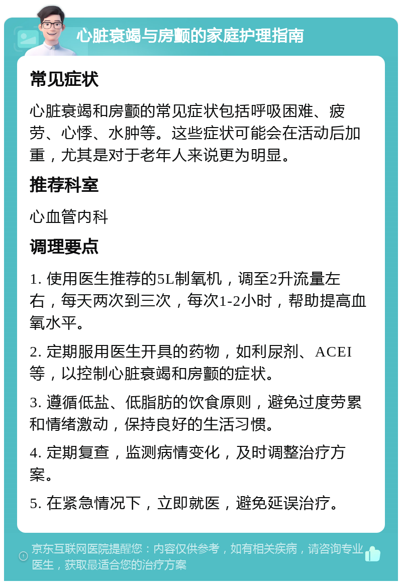 心脏衰竭与房颤的家庭护理指南 常见症状 心脏衰竭和房颤的常见症状包括呼吸困难、疲劳、心悸、水肿等。这些症状可能会在活动后加重，尤其是对于老年人来说更为明显。 推荐科室 心血管内科 调理要点 1. 使用医生推荐的5L制氧机，调至2升流量左右，每天两次到三次，每次1-2小时，帮助提高血氧水平。 2. 定期服用医生开具的药物，如利尿剂、ACEI等，以控制心脏衰竭和房颤的症状。 3. 遵循低盐、低脂肪的饮食原则，避免过度劳累和情绪激动，保持良好的生活习惯。 4. 定期复查，监测病情变化，及时调整治疗方案。 5. 在紧急情况下，立即就医，避免延误治疗。