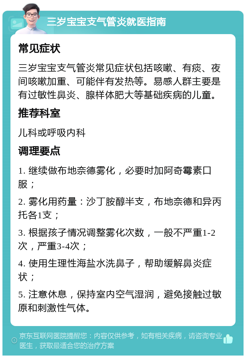 三岁宝宝支气管炎就医指南 常见症状 三岁宝宝支气管炎常见症状包括咳嗽、有痰、夜间咳嗽加重、可能伴有发热等。易感人群主要是有过敏性鼻炎、腺样体肥大等基础疾病的儿童。 推荐科室 儿科或呼吸内科 调理要点 1. 继续做布地奈德雾化，必要时加阿奇霉素口服； 2. 雾化用药量：沙丁胺醇半支，布地奈德和异丙托各1支； 3. 根据孩子情况调整雾化次数，一般不严重1-2次，严重3-4次； 4. 使用生理性海盐水洗鼻子，帮助缓解鼻炎症状； 5. 注意休息，保持室内空气湿润，避免接触过敏原和刺激性气体。