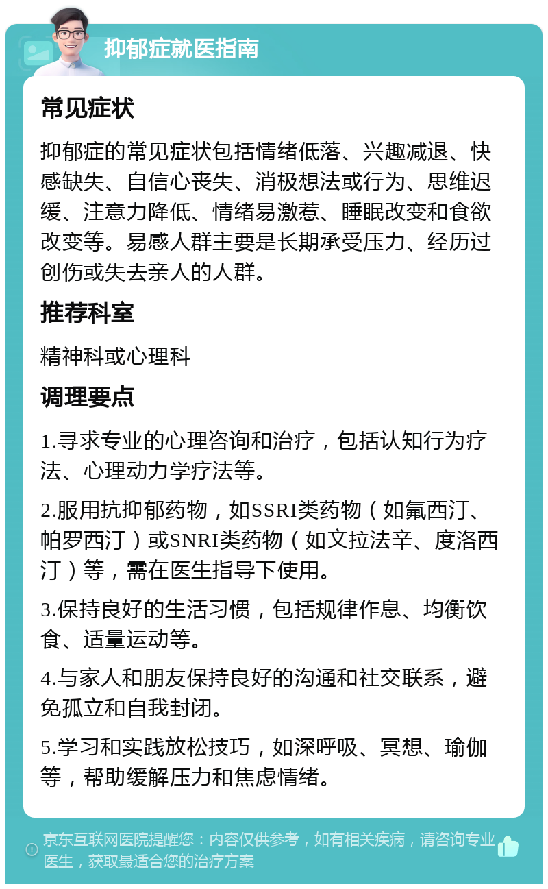 抑郁症就医指南 常见症状 抑郁症的常见症状包括情绪低落、兴趣减退、快感缺失、自信心丧失、消极想法或行为、思维迟缓、注意力降低、情绪易激惹、睡眠改变和食欲改变等。易感人群主要是长期承受压力、经历过创伤或失去亲人的人群。 推荐科室 精神科或心理科 调理要点 1.寻求专业的心理咨询和治疗，包括认知行为疗法、心理动力学疗法等。 2.服用抗抑郁药物，如SSRI类药物（如氟西汀、帕罗西汀）或SNRI类药物（如文拉法辛、度洛西汀）等，需在医生指导下使用。 3.保持良好的生活习惯，包括规律作息、均衡饮食、适量运动等。 4.与家人和朋友保持良好的沟通和社交联系，避免孤立和自我封闭。 5.学习和实践放松技巧，如深呼吸、冥想、瑜伽等，帮助缓解压力和焦虑情绪。