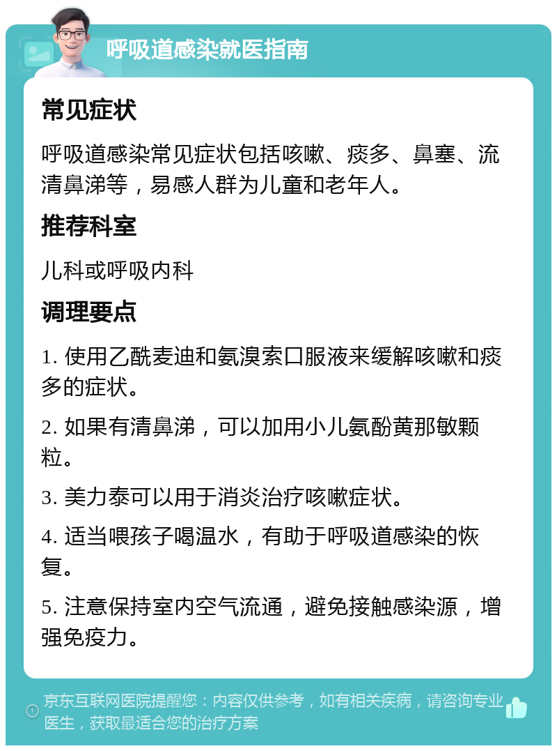 呼吸道感染就医指南 常见症状 呼吸道感染常见症状包括咳嗽、痰多、鼻塞、流清鼻涕等，易感人群为儿童和老年人。 推荐科室 儿科或呼吸内科 调理要点 1. 使用乙酰麦迪和氨溴索口服液来缓解咳嗽和痰多的症状。 2. 如果有清鼻涕，可以加用小儿氨酚黄那敏颗粒。 3. 美力泰可以用于消炎治疗咳嗽症状。 4. 适当喂孩子喝温水，有助于呼吸道感染的恢复。 5. 注意保持室内空气流通，避免接触感染源，增强免疫力。