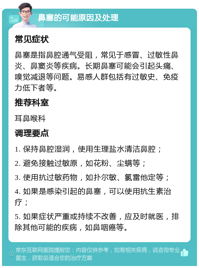 鼻塞的可能原因及处理 常见症状 鼻塞是指鼻腔通气受阻，常见于感冒、过敏性鼻炎、鼻窦炎等疾病。长期鼻塞可能会引起头痛、嗅觉减退等问题。易感人群包括有过敏史、免疫力低下者等。 推荐科室 耳鼻喉科 调理要点 1. 保持鼻腔湿润，使用生理盐水清洁鼻腔； 2. 避免接触过敏原，如花粉、尘螨等； 3. 使用抗过敏药物，如扑尔敏、氯雷他定等； 4. 如果是感染引起的鼻塞，可以使用抗生素治疗； 5. 如果症状严重或持续不改善，应及时就医，排除其他可能的疾病，如鼻咽癌等。