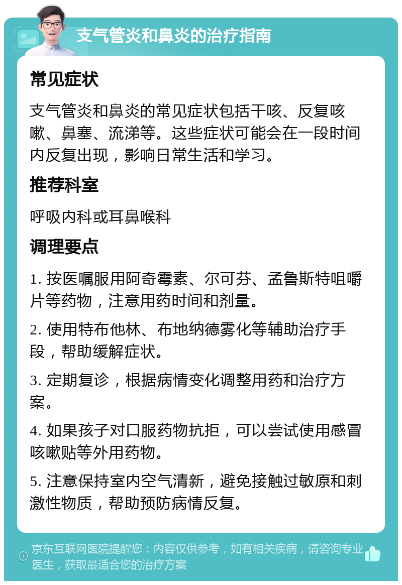 支气管炎和鼻炎的治疗指南 常见症状 支气管炎和鼻炎的常见症状包括干咳、反复咳嗽、鼻塞、流涕等。这些症状可能会在一段时间内反复出现，影响日常生活和学习。 推荐科室 呼吸内科或耳鼻喉科 调理要点 1. 按医嘱服用阿奇霉素、尔可芬、孟鲁斯特咀嚼片等药物，注意用药时间和剂量。 2. 使用特布他林、布地纳德雾化等辅助治疗手段，帮助缓解症状。 3. 定期复诊，根据病情变化调整用药和治疗方案。 4. 如果孩子对口服药物抗拒，可以尝试使用感冒咳嗽贴等外用药物。 5. 注意保持室内空气清新，避免接触过敏原和刺激性物质，帮助预防病情反复。