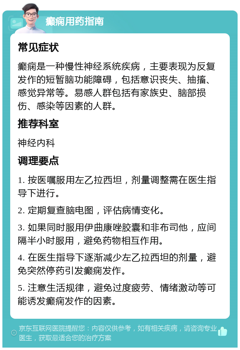 癫痫用药指南 常见症状 癫痫是一种慢性神经系统疾病，主要表现为反复发作的短暂脑功能障碍，包括意识丧失、抽搐、感觉异常等。易感人群包括有家族史、脑部损伤、感染等因素的人群。 推荐科室 神经内科 调理要点 1. 按医嘱服用左乙拉西坦，剂量调整需在医生指导下进行。 2. 定期复查脑电图，评估病情变化。 3. 如果同时服用伊曲康唑胶囊和非布司他，应间隔半小时服用，避免药物相互作用。 4. 在医生指导下逐渐减少左乙拉西坦的剂量，避免突然停药引发癫痫发作。 5. 注意生活规律，避免过度疲劳、情绪激动等可能诱发癫痫发作的因素。