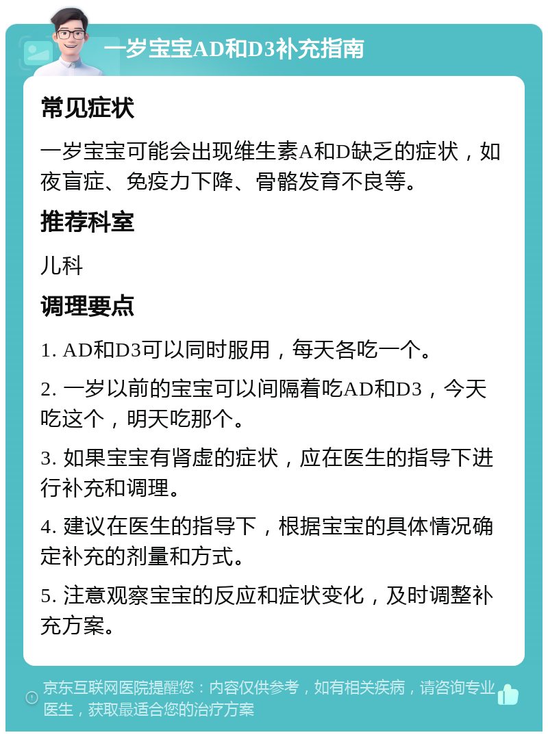 一岁宝宝AD和D3补充指南 常见症状 一岁宝宝可能会出现维生素A和D缺乏的症状，如夜盲症、免疫力下降、骨骼发育不良等。 推荐科室 儿科 调理要点 1. AD和D3可以同时服用，每天各吃一个。 2. 一岁以前的宝宝可以间隔着吃AD和D3，今天吃这个，明天吃那个。 3. 如果宝宝有肾虚的症状，应在医生的指导下进行补充和调理。 4. 建议在医生的指导下，根据宝宝的具体情况确定补充的剂量和方式。 5. 注意观察宝宝的反应和症状变化，及时调整补充方案。