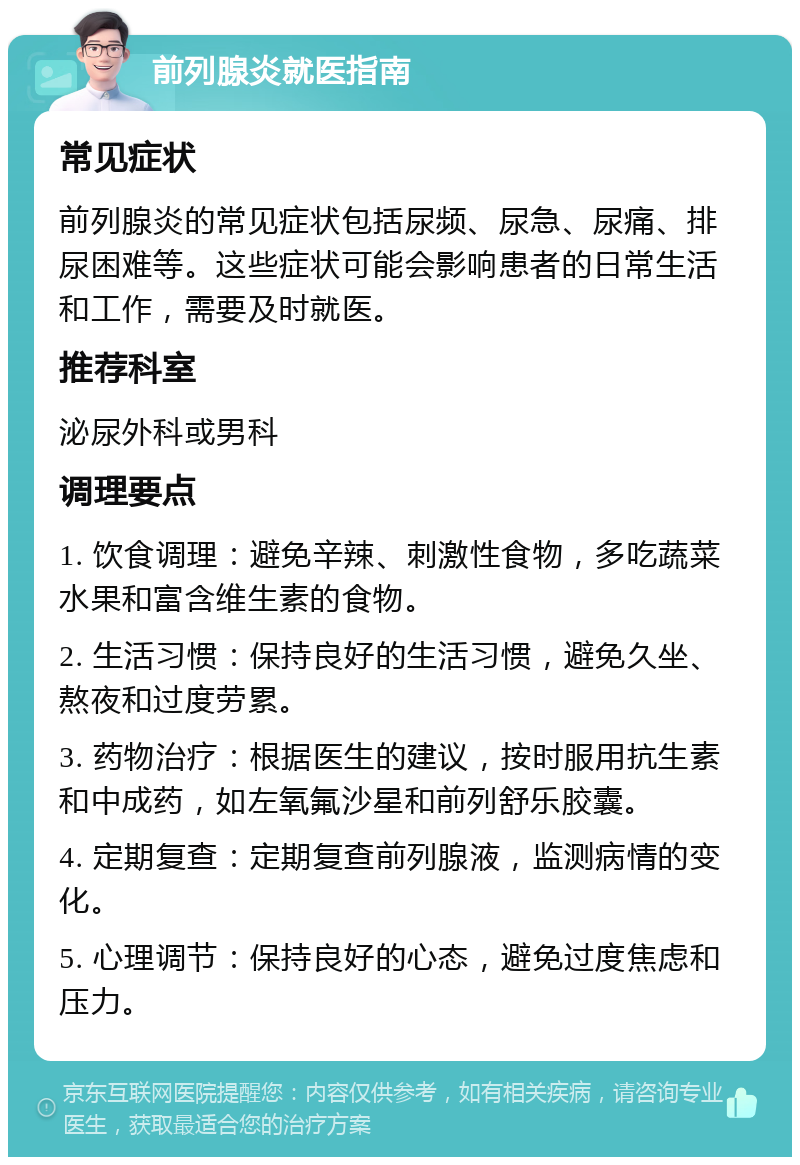 前列腺炎就医指南 常见症状 前列腺炎的常见症状包括尿频、尿急、尿痛、排尿困难等。这些症状可能会影响患者的日常生活和工作，需要及时就医。 推荐科室 泌尿外科或男科 调理要点 1. 饮食调理：避免辛辣、刺激性食物，多吃蔬菜水果和富含维生素的食物。 2. 生活习惯：保持良好的生活习惯，避免久坐、熬夜和过度劳累。 3. 药物治疗：根据医生的建议，按时服用抗生素和中成药，如左氧氟沙星和前列舒乐胶囊。 4. 定期复查：定期复查前列腺液，监测病情的变化。 5. 心理调节：保持良好的心态，避免过度焦虑和压力。