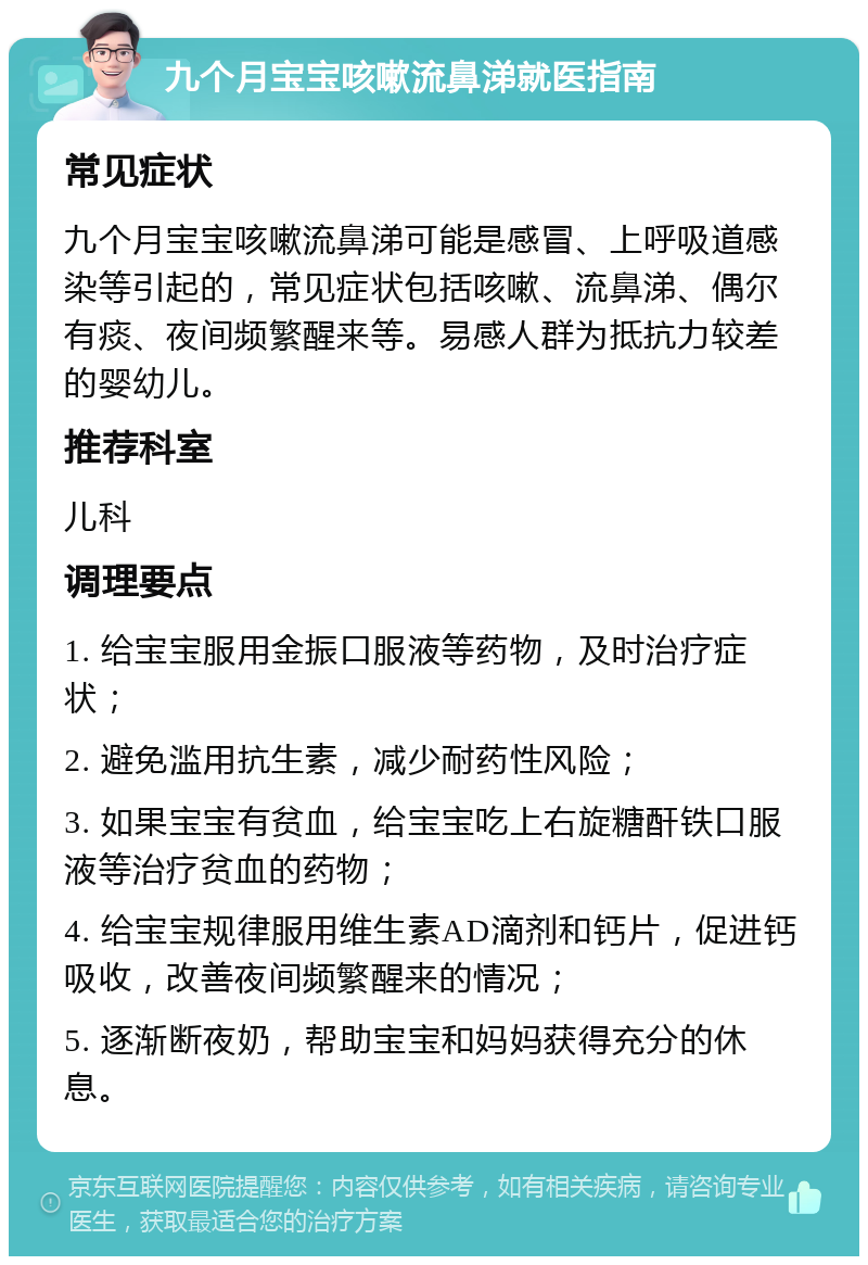 九个月宝宝咳嗽流鼻涕就医指南 常见症状 九个月宝宝咳嗽流鼻涕可能是感冒、上呼吸道感染等引起的，常见症状包括咳嗽、流鼻涕、偶尔有痰、夜间频繁醒来等。易感人群为抵抗力较差的婴幼儿。 推荐科室 儿科 调理要点 1. 给宝宝服用金振口服液等药物，及时治疗症状； 2. 避免滥用抗生素，减少耐药性风险； 3. 如果宝宝有贫血，给宝宝吃上右旋糖酐铁口服液等治疗贫血的药物； 4. 给宝宝规律服用维生素AD滴剂和钙片，促进钙吸收，改善夜间频繁醒来的情况； 5. 逐渐断夜奶，帮助宝宝和妈妈获得充分的休息。