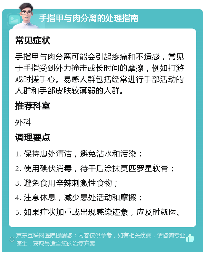 手指甲与肉分离的处理指南 常见症状 手指甲与肉分离可能会引起疼痛和不适感，常见于手指受到外力撞击或长时间的摩擦，例如打游戏时搓手心。易感人群包括经常进行手部活动的人群和手部皮肤较薄弱的人群。 推荐科室 外科 调理要点 1. 保持患处清洁，避免沾水和污染； 2. 使用碘伏消毒，待干后涂抹莫匹罗星软膏； 3. 避免食用辛辣刺激性食物； 4. 注意休息，减少患处活动和摩擦； 5. 如果症状加重或出现感染迹象，应及时就医。