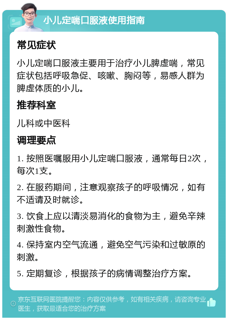 小儿定喘口服液使用指南 常见症状 小儿定喘口服液主要用于治疗小儿脾虚喘，常见症状包括呼吸急促、咳嗽、胸闷等，易感人群为脾虚体质的小儿。 推荐科室 儿科或中医科 调理要点 1. 按照医嘱服用小儿定喘口服液，通常每日2次，每次1支。 2. 在服药期间，注意观察孩子的呼吸情况，如有不适请及时就诊。 3. 饮食上应以清淡易消化的食物为主，避免辛辣刺激性食物。 4. 保持室内空气流通，避免空气污染和过敏原的刺激。 5. 定期复诊，根据孩子的病情调整治疗方案。