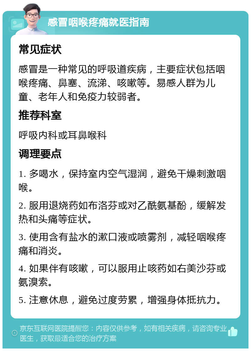 感冒咽喉疼痛就医指南 常见症状 感冒是一种常见的呼吸道疾病，主要症状包括咽喉疼痛、鼻塞、流涕、咳嗽等。易感人群为儿童、老年人和免疫力较弱者。 推荐科室 呼吸内科或耳鼻喉科 调理要点 1. 多喝水，保持室内空气湿润，避免干燥刺激咽喉。 2. 服用退烧药如布洛芬或对乙酰氨基酚，缓解发热和头痛等症状。 3. 使用含有盐水的漱口液或喷雾剂，减轻咽喉疼痛和消炎。 4. 如果伴有咳嗽，可以服用止咳药如右美沙芬或氨溴索。 5. 注意休息，避免过度劳累，增强身体抵抗力。