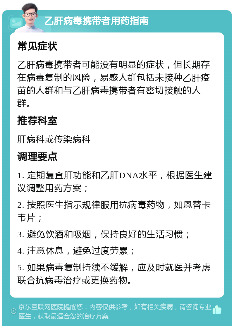 乙肝病毒携带者用药指南 常见症状 乙肝病毒携带者可能没有明显的症状，但长期存在病毒复制的风险，易感人群包括未接种乙肝疫苗的人群和与乙肝病毒携带者有密切接触的人群。 推荐科室 肝病科或传染病科 调理要点 1. 定期复查肝功能和乙肝DNA水平，根据医生建议调整用药方案； 2. 按照医生指示规律服用抗病毒药物，如恩替卡韦片； 3. 避免饮酒和吸烟，保持良好的生活习惯； 4. 注意休息，避免过度劳累； 5. 如果病毒复制持续不缓解，应及时就医并考虑联合抗病毒治疗或更换药物。