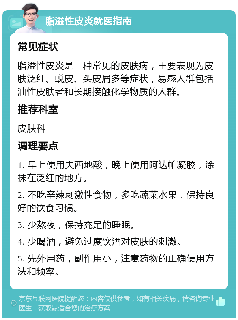 脂溢性皮炎就医指南 常见症状 脂溢性皮炎是一种常见的皮肤病，主要表现为皮肤泛红、蜕皮、头皮屑多等症状，易感人群包括油性皮肤者和长期接触化学物质的人群。 推荐科室 皮肤科 调理要点 1. 早上使用夫西地酸，晚上使用阿达帕凝胶，涂抹在泛红的地方。 2. 不吃辛辣刺激性食物，多吃蔬菜水果，保持良好的饮食习惯。 3. 少熬夜，保持充足的睡眠。 4. 少喝酒，避免过度饮酒对皮肤的刺激。 5. 先外用药，副作用小，注意药物的正确使用方法和频率。