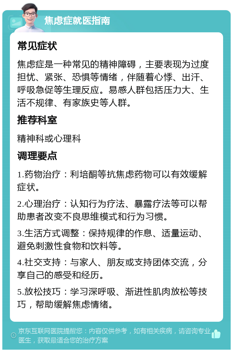 焦虑症就医指南 常见症状 焦虑症是一种常见的精神障碍，主要表现为过度担忧、紧张、恐惧等情绪，伴随着心悸、出汗、呼吸急促等生理反应。易感人群包括压力大、生活不规律、有家族史等人群。 推荐科室 精神科或心理科 调理要点 1.药物治疗：利培酮等抗焦虑药物可以有效缓解症状。 2.心理治疗：认知行为疗法、暴露疗法等可以帮助患者改变不良思维模式和行为习惯。 3.生活方式调整：保持规律的作息、适量运动、避免刺激性食物和饮料等。 4.社交支持：与家人、朋友或支持团体交流，分享自己的感受和经历。 5.放松技巧：学习深呼吸、渐进性肌肉放松等技巧，帮助缓解焦虑情绪。