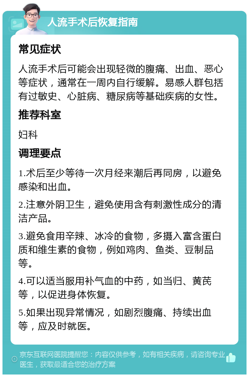 人流手术后恢复指南 常见症状 人流手术后可能会出现轻微的腹痛、出血、恶心等症状，通常在一周内自行缓解。易感人群包括有过敏史、心脏病、糖尿病等基础疾病的女性。 推荐科室 妇科 调理要点 1.术后至少等待一次月经来潮后再同房，以避免感染和出血。 2.注意外阴卫生，避免使用含有刺激性成分的清洁产品。 3.避免食用辛辣、冰冷的食物，多摄入富含蛋白质和维生素的食物，例如鸡肉、鱼类、豆制品等。 4.可以适当服用补气血的中药，如当归、黄芪等，以促进身体恢复。 5.如果出现异常情况，如剧烈腹痛、持续出血等，应及时就医。