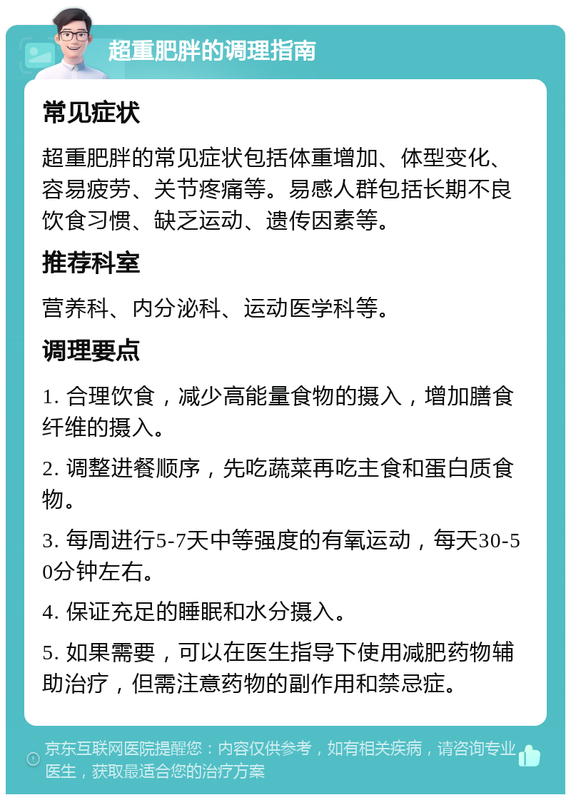 超重肥胖的调理指南 常见症状 超重肥胖的常见症状包括体重增加、体型变化、容易疲劳、关节疼痛等。易感人群包括长期不良饮食习惯、缺乏运动、遗传因素等。 推荐科室 营养科、内分泌科、运动医学科等。 调理要点 1. 合理饮食，减少高能量食物的摄入，增加膳食纤维的摄入。 2. 调整进餐顺序，先吃蔬菜再吃主食和蛋白质食物。 3. 每周进行5-7天中等强度的有氧运动，每天30-50分钟左右。 4. 保证充足的睡眠和水分摄入。 5. 如果需要，可以在医生指导下使用减肥药物辅助治疗，但需注意药物的副作用和禁忌症。