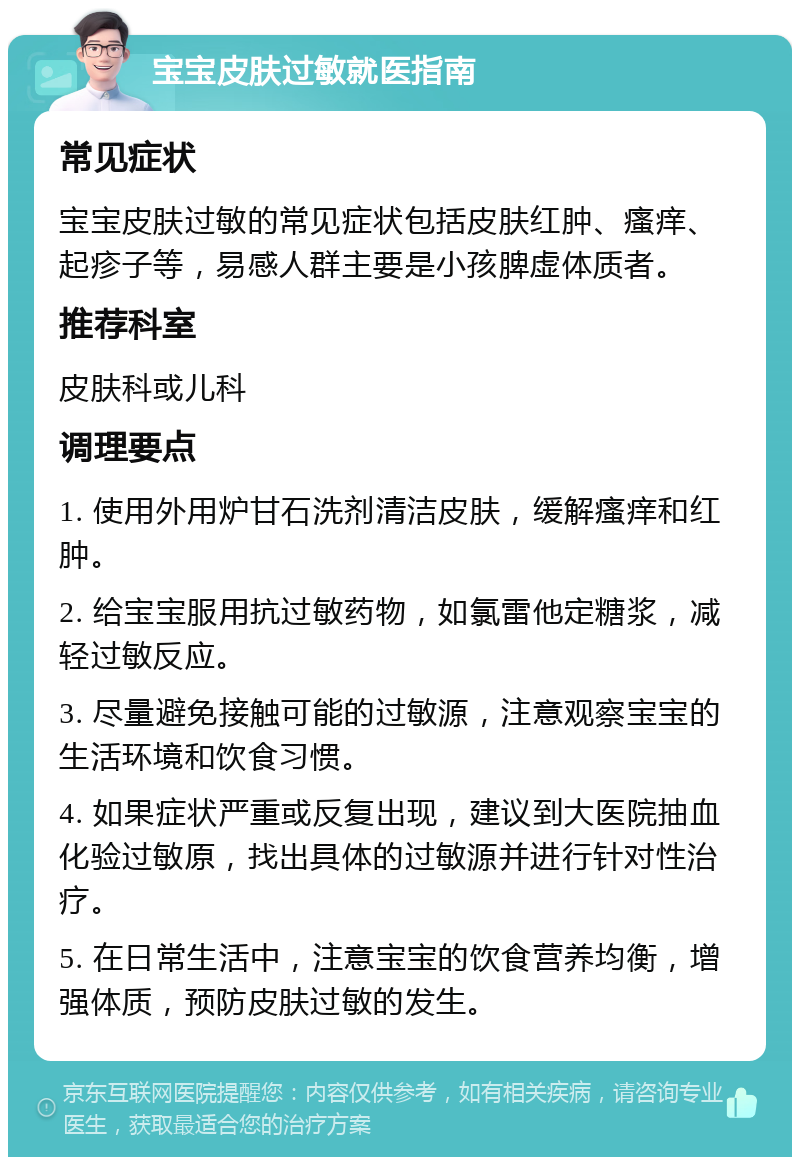 宝宝皮肤过敏就医指南 常见症状 宝宝皮肤过敏的常见症状包括皮肤红肿、瘙痒、起疹子等，易感人群主要是小孩脾虚体质者。 推荐科室 皮肤科或儿科 调理要点 1. 使用外用炉甘石洗剂清洁皮肤，缓解瘙痒和红肿。 2. 给宝宝服用抗过敏药物，如氯雷他定糖浆，减轻过敏反应。 3. 尽量避免接触可能的过敏源，注意观察宝宝的生活环境和饮食习惯。 4. 如果症状严重或反复出现，建议到大医院抽血化验过敏原，找出具体的过敏源并进行针对性治疗。 5. 在日常生活中，注意宝宝的饮食营养均衡，增强体质，预防皮肤过敏的发生。