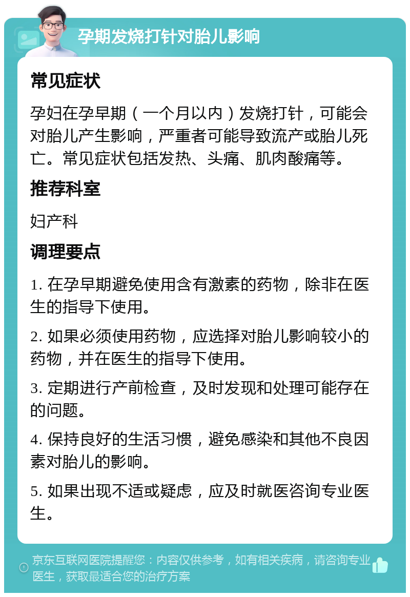 孕期发烧打针对胎儿影响 常见症状 孕妇在孕早期（一个月以内）发烧打针，可能会对胎儿产生影响，严重者可能导致流产或胎儿死亡。常见症状包括发热、头痛、肌肉酸痛等。 推荐科室 妇产科 调理要点 1. 在孕早期避免使用含有激素的药物，除非在医生的指导下使用。 2. 如果必须使用药物，应选择对胎儿影响较小的药物，并在医生的指导下使用。 3. 定期进行产前检查，及时发现和处理可能存在的问题。 4. 保持良好的生活习惯，避免感染和其他不良因素对胎儿的影响。 5. 如果出现不适或疑虑，应及时就医咨询专业医生。