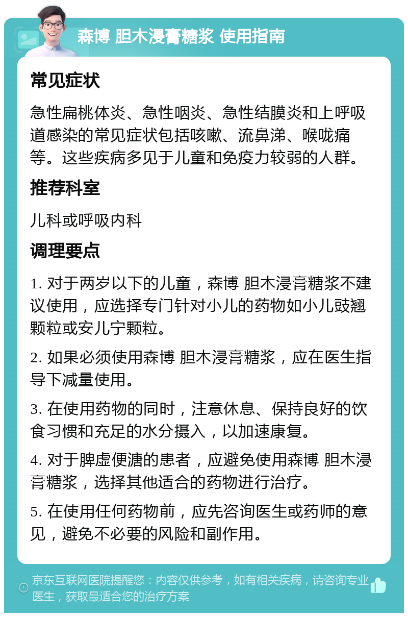 森博 胆木浸膏糖浆 使用指南 常见症状 急性扁桃体炎、急性咽炎、急性结膜炎和上呼吸道感染的常见症状包括咳嗽、流鼻涕、喉咙痛等。这些疾病多见于儿童和免疫力较弱的人群。 推荐科室 儿科或呼吸内科 调理要点 1. 对于两岁以下的儿童，森博 胆木浸膏糖浆不建议使用，应选择专门针对小儿的药物如小儿豉翘颗粒或安儿宁颗粒。 2. 如果必须使用森博 胆木浸膏糖浆，应在医生指导下减量使用。 3. 在使用药物的同时，注意休息、保持良好的饮食习惯和充足的水分摄入，以加速康复。 4. 对于脾虚便溏的患者，应避免使用森博 胆木浸膏糖浆，选择其他适合的药物进行治疗。 5. 在使用任何药物前，应先咨询医生或药师的意见，避免不必要的风险和副作用。