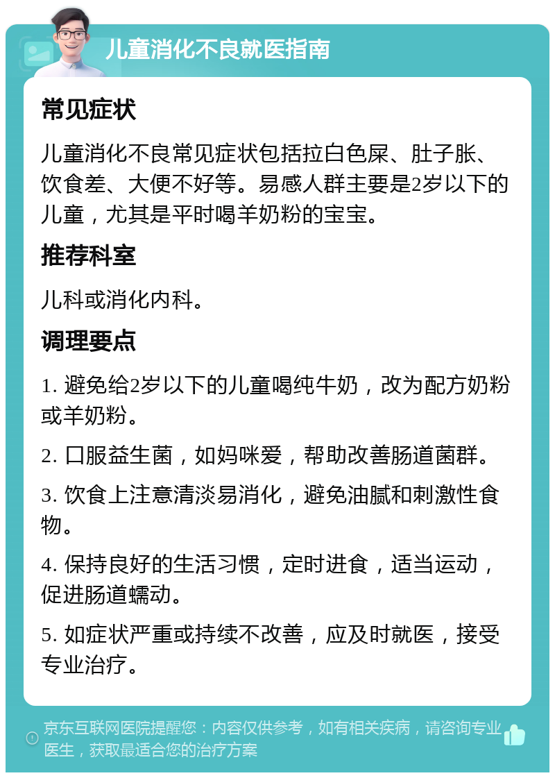 儿童消化不良就医指南 常见症状 儿童消化不良常见症状包括拉白色屎、肚子胀、饮食差、大便不好等。易感人群主要是2岁以下的儿童，尤其是平时喝羊奶粉的宝宝。 推荐科室 儿科或消化内科。 调理要点 1. 避免给2岁以下的儿童喝纯牛奶，改为配方奶粉或羊奶粉。 2. 口服益生菌，如妈咪爱，帮助改善肠道菌群。 3. 饮食上注意清淡易消化，避免油腻和刺激性食物。 4. 保持良好的生活习惯，定时进食，适当运动，促进肠道蠕动。 5. 如症状严重或持续不改善，应及时就医，接受专业治疗。