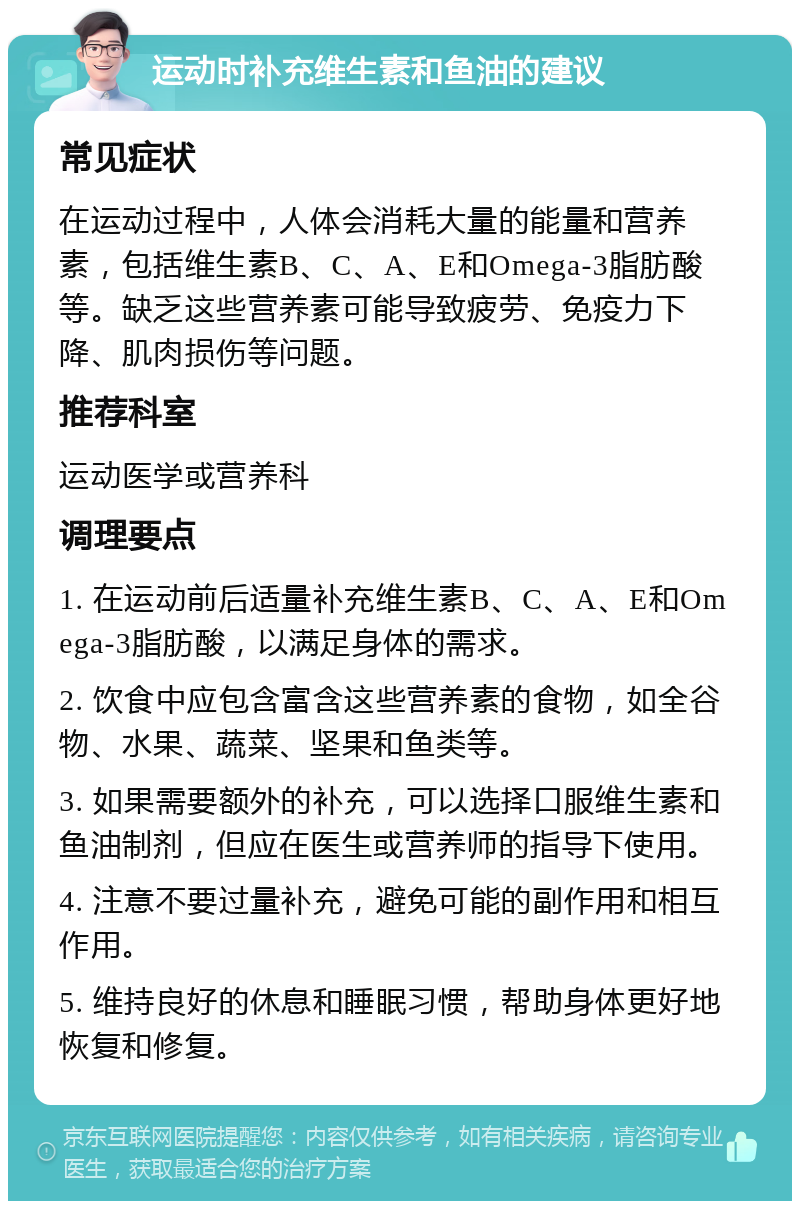 运动时补充维生素和鱼油的建议 常见症状 在运动过程中，人体会消耗大量的能量和营养素，包括维生素B、C、A、E和Omega-3脂肪酸等。缺乏这些营养素可能导致疲劳、免疫力下降、肌肉损伤等问题。 推荐科室 运动医学或营养科 调理要点 1. 在运动前后适量补充维生素B、C、A、E和Omega-3脂肪酸，以满足身体的需求。 2. 饮食中应包含富含这些营养素的食物，如全谷物、水果、蔬菜、坚果和鱼类等。 3. 如果需要额外的补充，可以选择口服维生素和鱼油制剂，但应在医生或营养师的指导下使用。 4. 注意不要过量补充，避免可能的副作用和相互作用。 5. 维持良好的休息和睡眠习惯，帮助身体更好地恢复和修复。