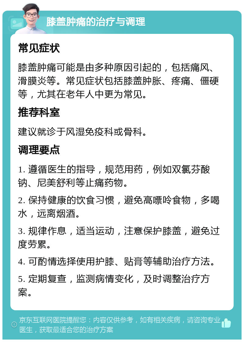 膝盖肿痛的治疗与调理 常见症状 膝盖肿痛可能是由多种原因引起的，包括痛风、滑膜炎等。常见症状包括膝盖肿胀、疼痛、僵硬等，尤其在老年人中更为常见。 推荐科室 建议就诊于风湿免疫科或骨科。 调理要点 1. 遵循医生的指导，规范用药，例如双氯芬酸钠、尼美舒利等止痛药物。 2. 保持健康的饮食习惯，避免高嘌呤食物，多喝水，远离烟酒。 3. 规律作息，适当运动，注意保护膝盖，避免过度劳累。 4. 可酌情选择使用护膝、贴膏等辅助治疗方法。 5. 定期复查，监测病情变化，及时调整治疗方案。