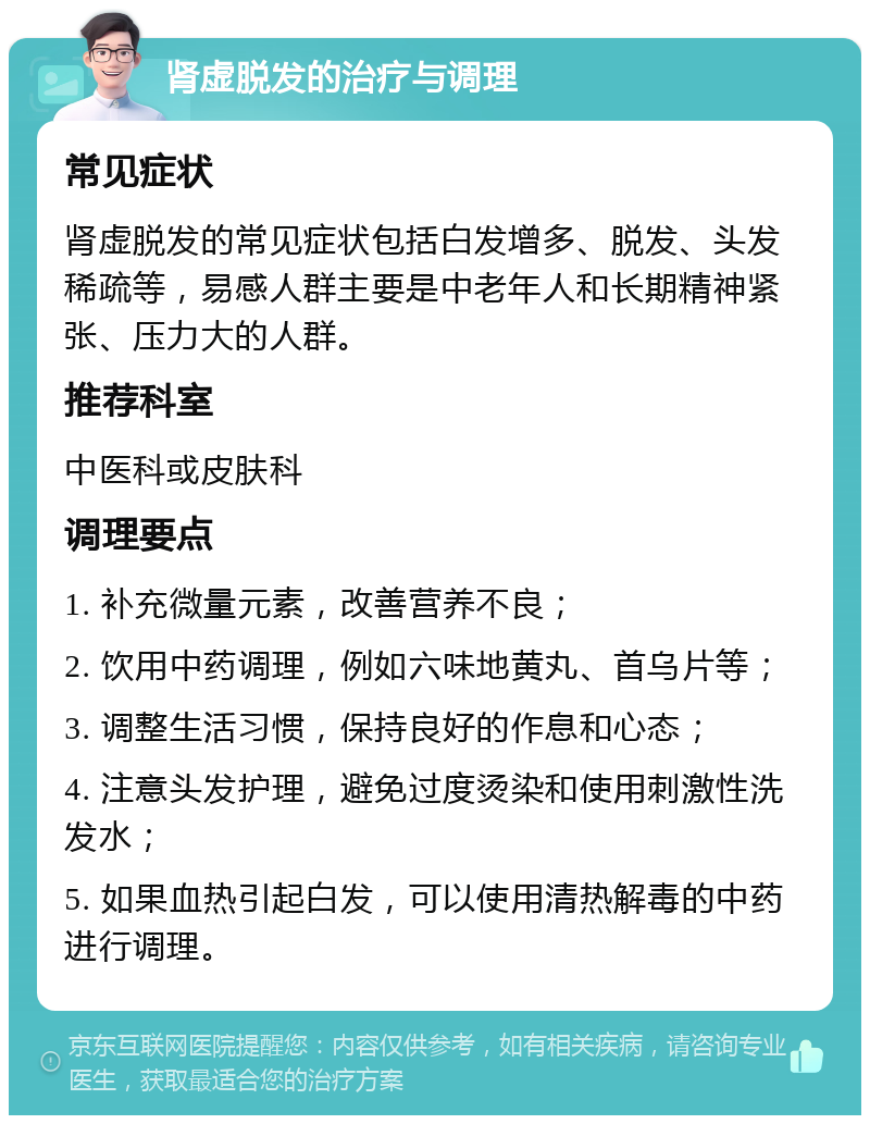 肾虚脱发的治疗与调理 常见症状 肾虚脱发的常见症状包括白发增多、脱发、头发稀疏等，易感人群主要是中老年人和长期精神紧张、压力大的人群。 推荐科室 中医科或皮肤科 调理要点 1. 补充微量元素，改善营养不良； 2. 饮用中药调理，例如六味地黄丸、首乌片等； 3. 调整生活习惯，保持良好的作息和心态； 4. 注意头发护理，避免过度烫染和使用刺激性洗发水； 5. 如果血热引起白发，可以使用清热解毒的中药进行调理。