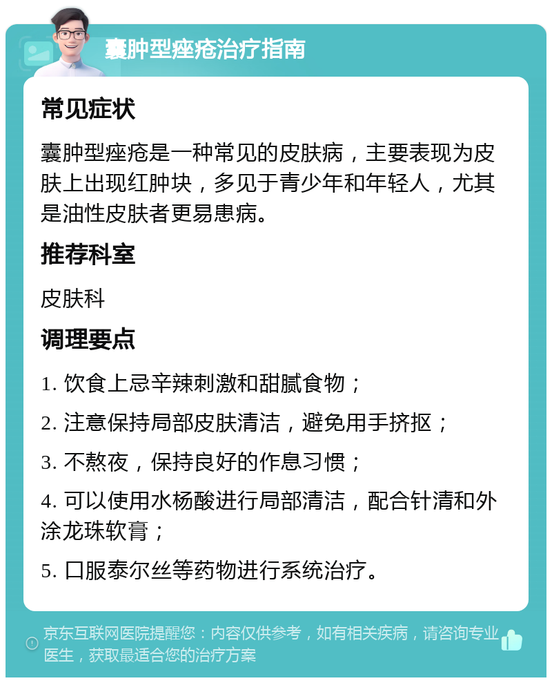 囊肿型痤疮治疗指南 常见症状 囊肿型痤疮是一种常见的皮肤病，主要表现为皮肤上出现红肿块，多见于青少年和年轻人，尤其是油性皮肤者更易患病。 推荐科室 皮肤科 调理要点 1. 饮食上忌辛辣刺激和甜腻食物； 2. 注意保持局部皮肤清洁，避免用手挤抠； 3. 不熬夜，保持良好的作息习惯； 4. 可以使用水杨酸进行局部清洁，配合针清和外涂龙珠软膏； 5. 口服泰尔丝等药物进行系统治疗。