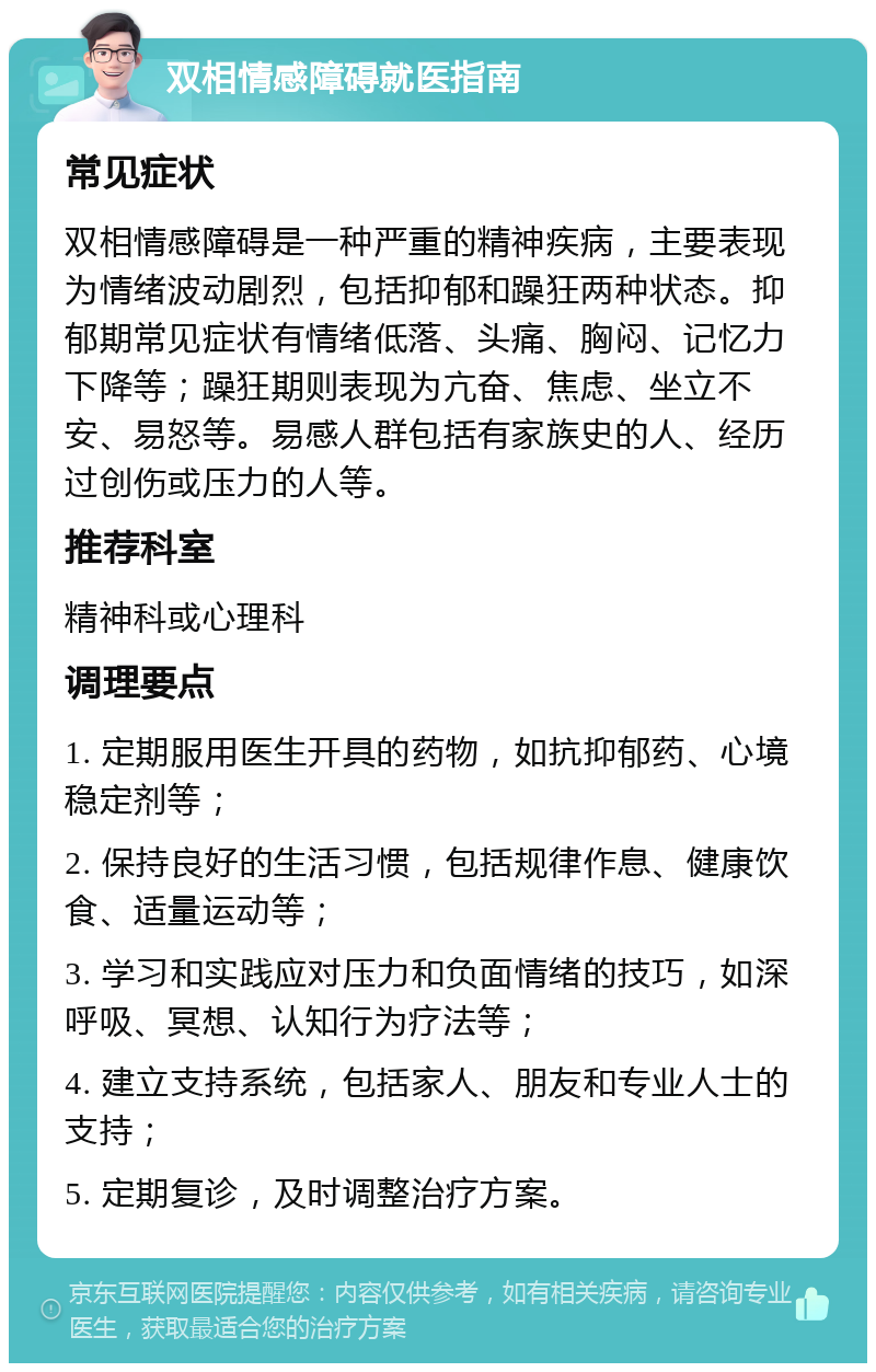 双相情感障碍就医指南 常见症状 双相情感障碍是一种严重的精神疾病，主要表现为情绪波动剧烈，包括抑郁和躁狂两种状态。抑郁期常见症状有情绪低落、头痛、胸闷、记忆力下降等；躁狂期则表现为亢奋、焦虑、坐立不安、易怒等。易感人群包括有家族史的人、经历过创伤或压力的人等。 推荐科室 精神科或心理科 调理要点 1. 定期服用医生开具的药物，如抗抑郁药、心境稳定剂等； 2. 保持良好的生活习惯，包括规律作息、健康饮食、适量运动等； 3. 学习和实践应对压力和负面情绪的技巧，如深呼吸、冥想、认知行为疗法等； 4. 建立支持系统，包括家人、朋友和专业人士的支持； 5. 定期复诊，及时调整治疗方案。