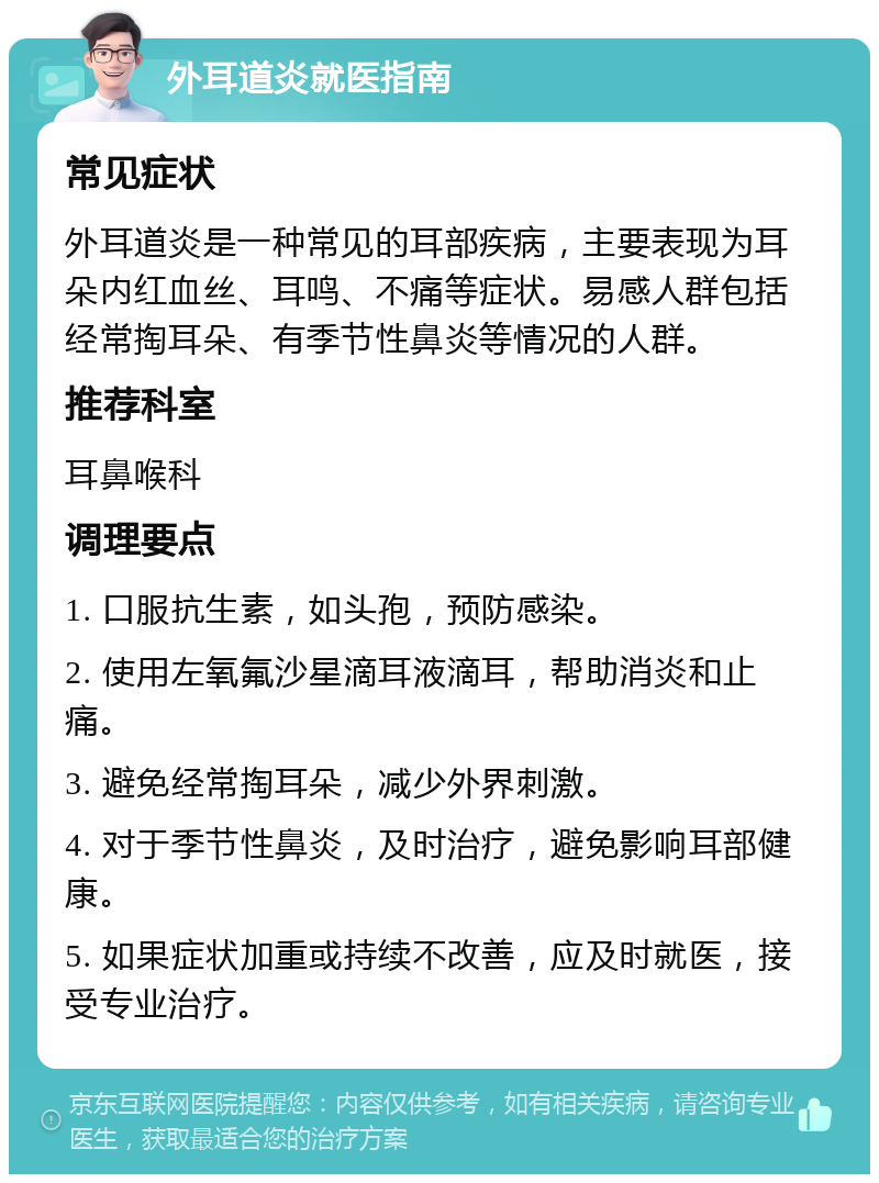 外耳道炎就医指南 常见症状 外耳道炎是一种常见的耳部疾病，主要表现为耳朵内红血丝、耳鸣、不痛等症状。易感人群包括经常掏耳朵、有季节性鼻炎等情况的人群。 推荐科室 耳鼻喉科 调理要点 1. 口服抗生素，如头孢，预防感染。 2. 使用左氧氟沙星滴耳液滴耳，帮助消炎和止痛。 3. 避免经常掏耳朵，减少外界刺激。 4. 对于季节性鼻炎，及时治疗，避免影响耳部健康。 5. 如果症状加重或持续不改善，应及时就医，接受专业治疗。