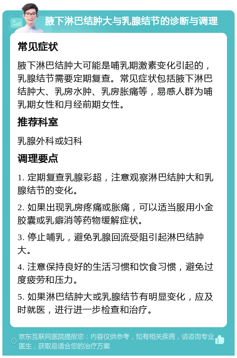 腋下淋巴结肿大与乳腺结节的诊断与调理 常见症状 腋下淋巴结肿大可能是哺乳期激素变化引起的，乳腺结节需要定期复查。常见症状包括腋下淋巴结肿大、乳房水肿、乳房胀痛等，易感人群为哺乳期女性和月经前期女性。 推荐科室 乳腺外科或妇科 调理要点 1. 定期复查乳腺彩超，注意观察淋巴结肿大和乳腺结节的变化。 2. 如果出现乳房疼痛或胀痛，可以适当服用小金胶囊或乳癖消等药物缓解症状。 3. 停止哺乳，避免乳腺回流受阻引起淋巴结肿大。 4. 注意保持良好的生活习惯和饮食习惯，避免过度疲劳和压力。 5. 如果淋巴结肿大或乳腺结节有明显变化，应及时就医，进行进一步检查和治疗。