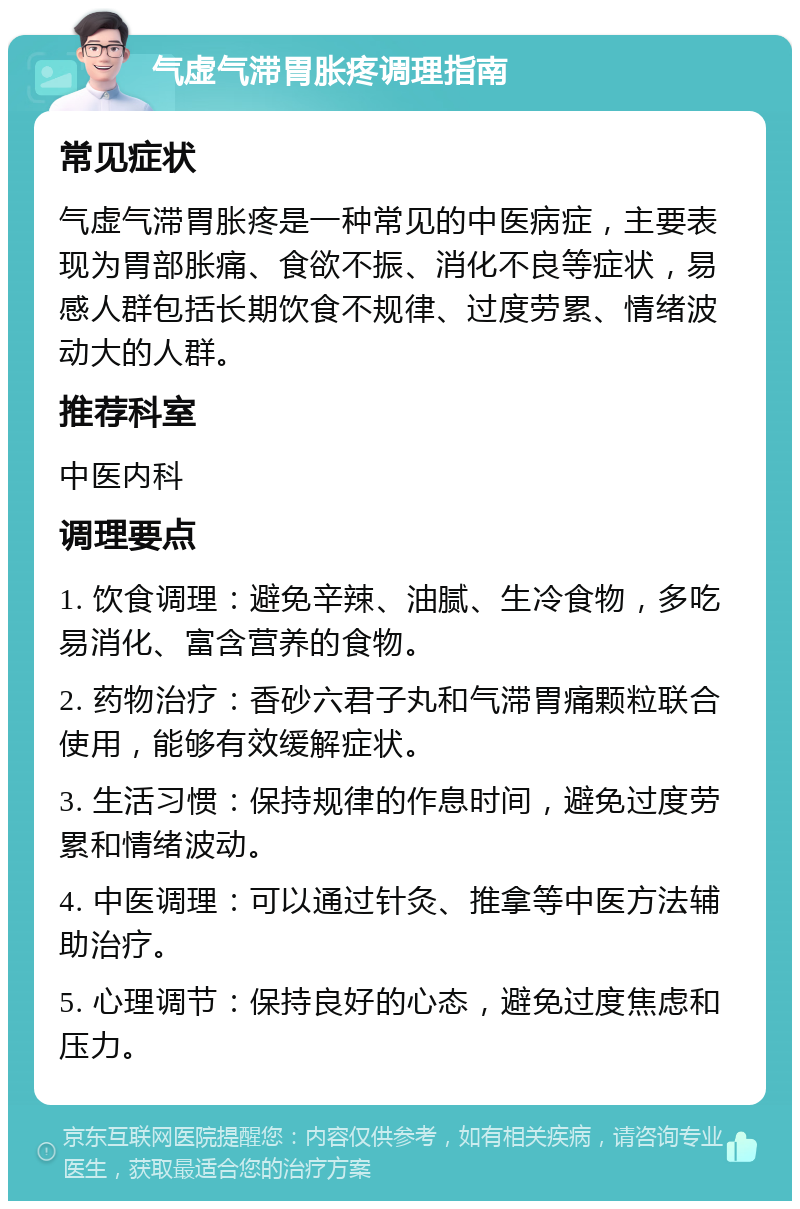 气虚气滞胃胀疼调理指南 常见症状 气虚气滞胃胀疼是一种常见的中医病症，主要表现为胃部胀痛、食欲不振、消化不良等症状，易感人群包括长期饮食不规律、过度劳累、情绪波动大的人群。 推荐科室 中医内科 调理要点 1. 饮食调理：避免辛辣、油腻、生冷食物，多吃易消化、富含营养的食物。 2. 药物治疗：香砂六君子丸和气滞胃痛颗粒联合使用，能够有效缓解症状。 3. 生活习惯：保持规律的作息时间，避免过度劳累和情绪波动。 4. 中医调理：可以通过针灸、推拿等中医方法辅助治疗。 5. 心理调节：保持良好的心态，避免过度焦虑和压力。