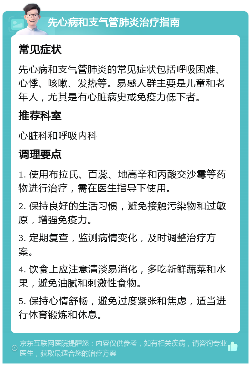 先心病和支气管肺炎治疗指南 常见症状 先心病和支气管肺炎的常见症状包括呼吸困难、心悸、咳嗽、发热等。易感人群主要是儿童和老年人，尤其是有心脏病史或免疫力低下者。 推荐科室 心脏科和呼吸内科 调理要点 1. 使用布拉氏、百蕊、地高辛和丙酸交沙霉等药物进行治疗，需在医生指导下使用。 2. 保持良好的生活习惯，避免接触污染物和过敏原，增强免疫力。 3. 定期复查，监测病情变化，及时调整治疗方案。 4. 饮食上应注意清淡易消化，多吃新鲜蔬菜和水果，避免油腻和刺激性食物。 5. 保持心情舒畅，避免过度紧张和焦虑，适当进行体育锻炼和休息。