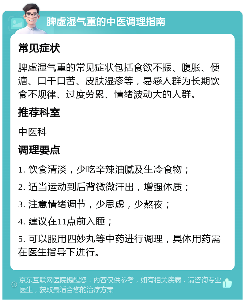 脾虚湿气重的中医调理指南 常见症状 脾虚湿气重的常见症状包括食欲不振、腹胀、便溏、口干口苦、皮肤湿疹等，易感人群为长期饮食不规律、过度劳累、情绪波动大的人群。 推荐科室 中医科 调理要点 1. 饮食清淡，少吃辛辣油腻及生冷食物； 2. 适当运动到后背微微汗出，增强体质； 3. 注意情绪调节，少思虑，少熬夜； 4. 建议在11点前入睡； 5. 可以服用四妙丸等中药进行调理，具体用药需在医生指导下进行。