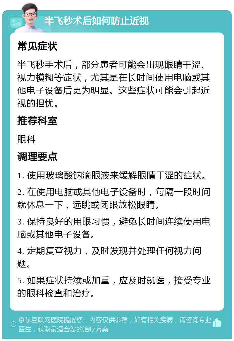 半飞秒术后如何防止近视 常见症状 半飞秒手术后，部分患者可能会出现眼睛干涩、视力模糊等症状，尤其是在长时间使用电脑或其他电子设备后更为明显。这些症状可能会引起近视的担忧。 推荐科室 眼科 调理要点 1. 使用玻璃酸钠滴眼液来缓解眼睛干涩的症状。 2. 在使用电脑或其他电子设备时，每隔一段时间就休息一下，远眺或闭眼放松眼睛。 3. 保持良好的用眼习惯，避免长时间连续使用电脑或其他电子设备。 4. 定期复查视力，及时发现并处理任何视力问题。 5. 如果症状持续或加重，应及时就医，接受专业的眼科检查和治疗。