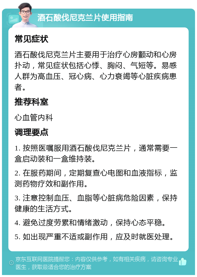 酒石酸伐尼克兰片使用指南 常见症状 酒石酸伐尼克兰片主要用于治疗心房颤动和心房扑动，常见症状包括心悸、胸闷、气短等。易感人群为高血压、冠心病、心力衰竭等心脏疾病患者。 推荐科室 心血管内科 调理要点 1. 按照医嘱服用酒石酸伐尼克兰片，通常需要一盒启动装和一盒维持装。 2. 在服药期间，定期复查心电图和血液指标，监测药物疗效和副作用。 3. 注意控制血压、血脂等心脏病危险因素，保持健康的生活方式。 4. 避免过度劳累和情绪激动，保持心态平稳。 5. 如出现严重不适或副作用，应及时就医处理。