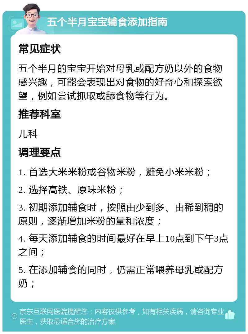 五个半月宝宝辅食添加指南 常见症状 五个半月的宝宝开始对母乳或配方奶以外的食物感兴趣，可能会表现出对食物的好奇心和探索欲望，例如尝试抓取或舔食物等行为。 推荐科室 儿科 调理要点 1. 首选大米米粉或谷物米粉，避免小米米粉； 2. 选择高铁、原味米粉； 3. 初期添加辅食时，按照由少到多、由稀到稠的原则，逐渐增加米粉的量和浓度； 4. 每天添加辅食的时间最好在早上10点到下午3点之间； 5. 在添加辅食的同时，仍需正常喂养母乳或配方奶；