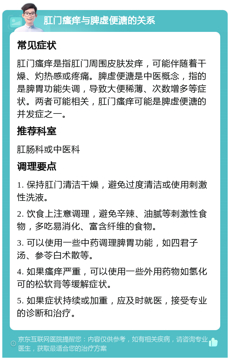 肛门瘙痒与脾虚便溏的关系 常见症状 肛门瘙痒是指肛门周围皮肤发痒，可能伴随着干燥、灼热感或疼痛。脾虚便溏是中医概念，指的是脾胃功能失调，导致大便稀薄、次数增多等症状。两者可能相关，肛门瘙痒可能是脾虚便溏的并发症之一。 推荐科室 肛肠科或中医科 调理要点 1. 保持肛门清洁干燥，避免过度清洁或使用刺激性洗液。 2. 饮食上注意调理，避免辛辣、油腻等刺激性食物，多吃易消化、富含纤维的食物。 3. 可以使用一些中药调理脾胃功能，如四君子汤、参苓白术散等。 4. 如果瘙痒严重，可以使用一些外用药物如氢化可的松软膏等缓解症状。 5. 如果症状持续或加重，应及时就医，接受专业的诊断和治疗。