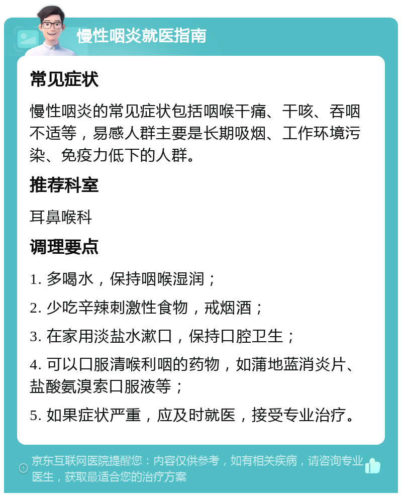 慢性咽炎就医指南 常见症状 慢性咽炎的常见症状包括咽喉干痛、干咳、吞咽不适等，易感人群主要是长期吸烟、工作环境污染、免疫力低下的人群。 推荐科室 耳鼻喉科 调理要点 1. 多喝水，保持咽喉湿润； 2. 少吃辛辣刺激性食物，戒烟酒； 3. 在家用淡盐水漱口，保持口腔卫生； 4. 可以口服清喉利咽的药物，如蒲地蓝消炎片、盐酸氨溴索口服液等； 5. 如果症状严重，应及时就医，接受专业治疗。