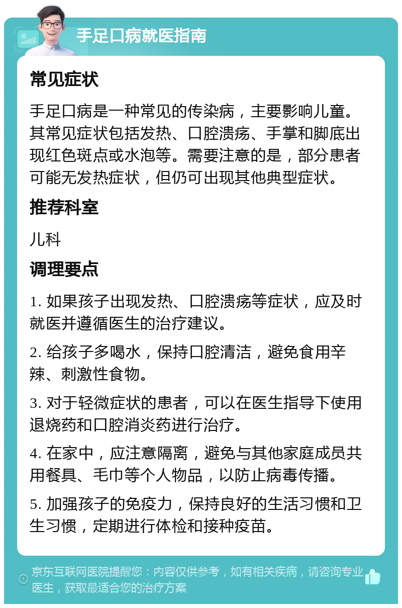 手足口病就医指南 常见症状 手足口病是一种常见的传染病，主要影响儿童。其常见症状包括发热、口腔溃疡、手掌和脚底出现红色斑点或水泡等。需要注意的是，部分患者可能无发热症状，但仍可出现其他典型症状。 推荐科室 儿科 调理要点 1. 如果孩子出现发热、口腔溃疡等症状，应及时就医并遵循医生的治疗建议。 2. 给孩子多喝水，保持口腔清洁，避免食用辛辣、刺激性食物。 3. 对于轻微症状的患者，可以在医生指导下使用退烧药和口腔消炎药进行治疗。 4. 在家中，应注意隔离，避免与其他家庭成员共用餐具、毛巾等个人物品，以防止病毒传播。 5. 加强孩子的免疫力，保持良好的生活习惯和卫生习惯，定期进行体检和接种疫苗。