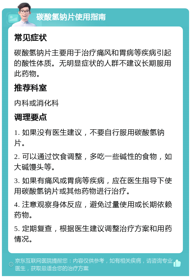 碳酸氢钠片使用指南 常见症状 碳酸氢钠片主要用于治疗痛风和胃病等疾病引起的酸性体质。无明显症状的人群不建议长期服用此药物。 推荐科室 内科或消化科 调理要点 1. 如果没有医生建议，不要自行服用碳酸氢钠片。 2. 可以通过饮食调整，多吃一些碱性的食物，如大碱馒头等。 3. 如果有痛风或胃病等疾病，应在医生指导下使用碳酸氢钠片或其他药物进行治疗。 4. 注意观察身体反应，避免过量使用或长期依赖药物。 5. 定期复查，根据医生建议调整治疗方案和用药情况。