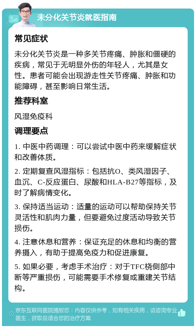 未分化关节炎就医指南 常见症状 未分化关节炎是一种多关节疼痛、肿胀和僵硬的疾病，常见于无明显外伤的年轻人，尤其是女性。患者可能会出现游走性关节疼痛、肿胀和功能障碍，甚至影响日常生活。 推荐科室 风湿免疫科 调理要点 1. 中医中药调理：可以尝试中医中药来缓解症状和改善体质。 2. 定期复查风湿指标：包括抗O、类风湿因子、血沉、C-反应蛋白、尿酸和HLA-B27等指标，及时了解病情变化。 3. 保持适当运动：适量的运动可以帮助保持关节灵活性和肌肉力量，但要避免过度活动导致关节损伤。 4. 注意休息和营养：保证充足的休息和均衡的营养摄入，有助于提高免疫力和促进康复。 5. 如果必要，考虑手术治疗：对于TFC桡侧部中断等严重损伤，可能需要手术修复或重建关节结构。